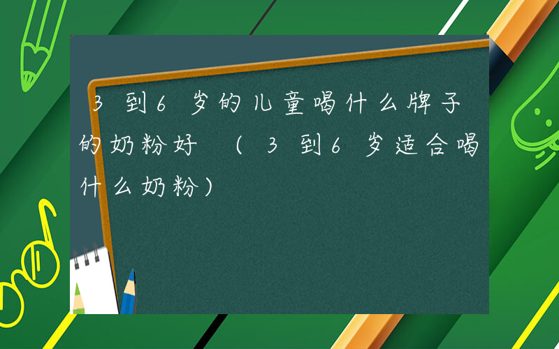 3到6岁的儿童喝什么牌子的奶粉好 (3到6岁适合喝什么奶粉)